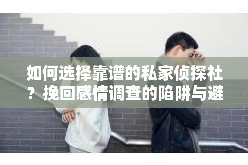 如何选择靠谱的私家侦探社？挽回感情调查的陷阱与避坑指南