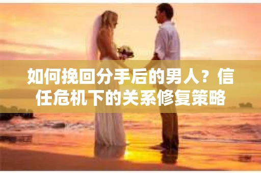 如何挽回分手后的男人？信任危机下的关系修复策略