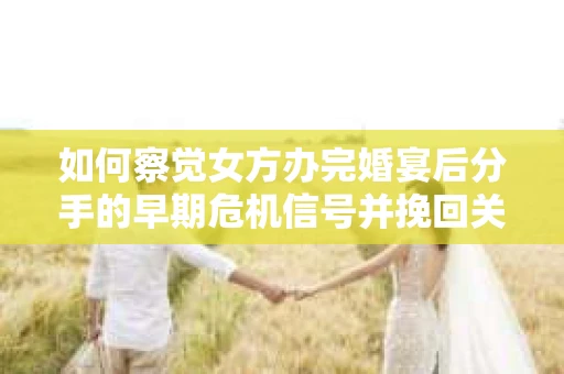 如何察觉女方办完婚宴后分手的早期危机信号并挽回关系？