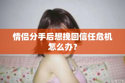 情侣分手后想挽回信任危机怎么办？