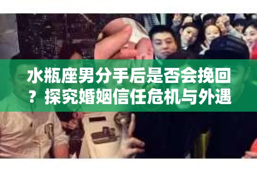 水瓶座男分手后是否会挽回？探究婚姻信任危机与外遇嫌疑的应对策略