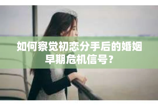 如何察觉初恋分手后的婚姻早期危机信号？