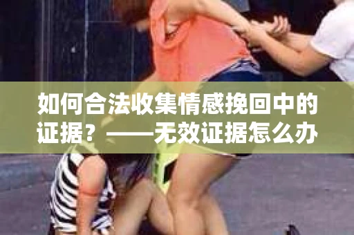 如何合法收集情感挽回中的证据？——无效证据怎么办？