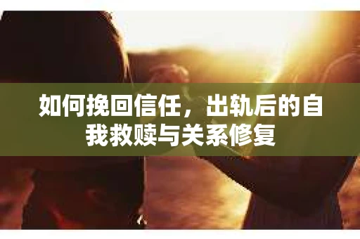如何挽回信任，出轨后的自我救赎与关系修复