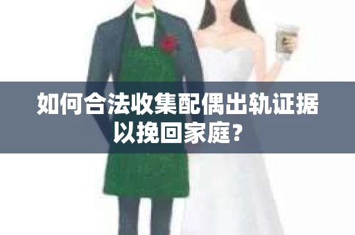 如何合法收集配偶出轨证据以挽回家庭？