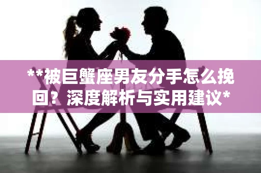**被巨蟹座男友分手怎么挽回？深度解析与实用建议**
