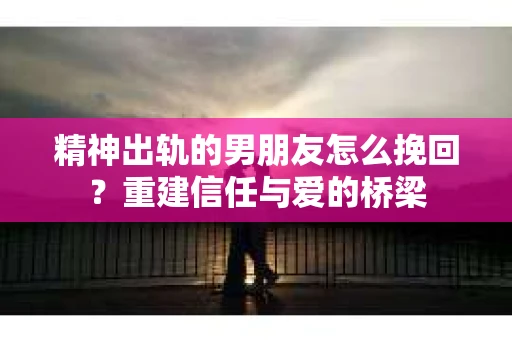 精神出轨的男朋友怎么挽回？重建信任与爱的桥梁