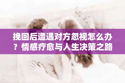 挽回后遭遇对方忽视怎么办?情感疗愈与人生决策之路 挽回后遭遇对方忽视怎么办?情感疗愈与人生决策之路