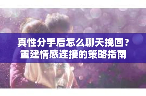 真性分手后怎么聊天挽回？重建情感连接的策略指南