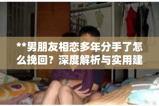 **男朋友相恋多年分手了怎么挽回？深度解析与实用建议**