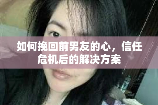 如何挽回前男友的心，信任危机后的解决方案