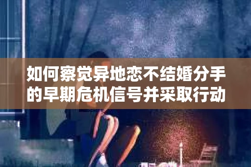 如何察觉异地恋不结婚分手的早期危机信号并采取行动？