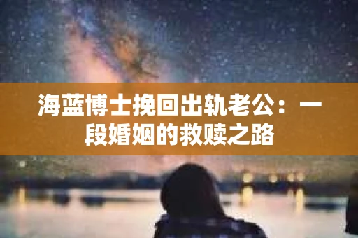 海蓝博士挽回出轨老公：一段婚姻的救赎之路