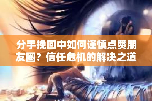 分手挽回中如何谨慎点赞朋友圈？信任危机的解决之道