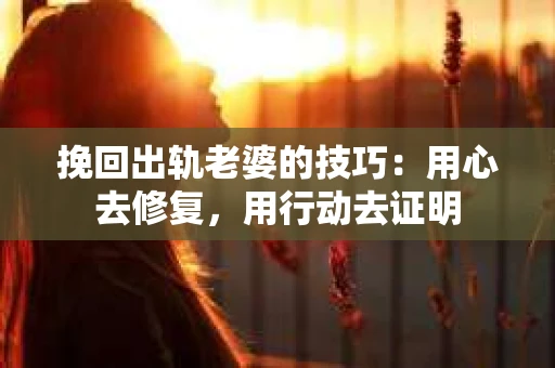 挽回出轨老婆的技巧：用心去修复，用行动去证明