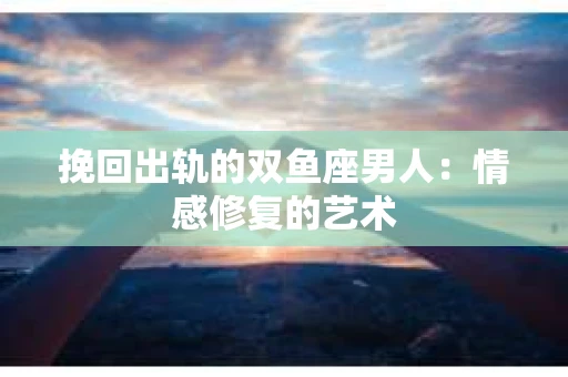 挽回出轨的双鱼座男人：情感修复的艺术