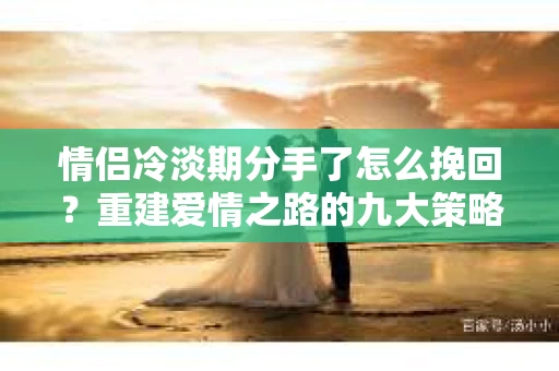 情侣冷淡期分手了怎么挽回？重建爱情之路的九大策略