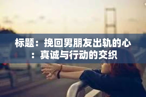 标题：挽回男朋友出轨的心：真诚与行动的交织