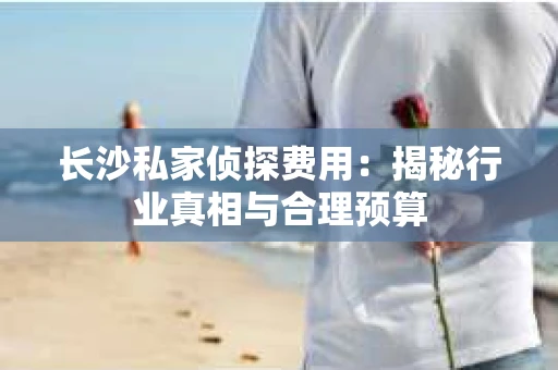 长沙私家侦探费用：揭秘行业真相与合理预算