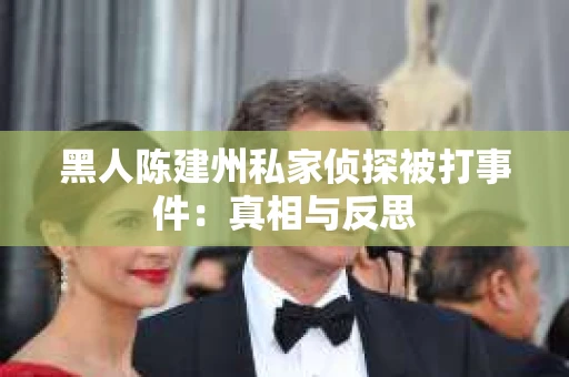 黑人陈建州私家侦探被打事件：真相与反思