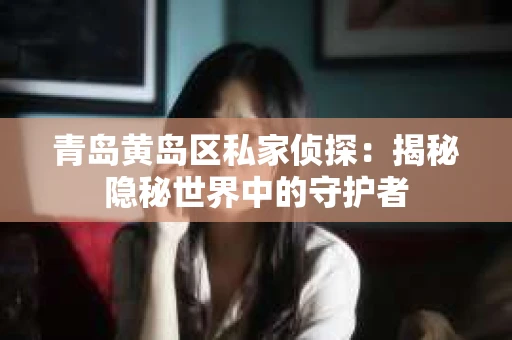 青岛黄岛区私家侦探：揭秘隐秘世界中的守护者