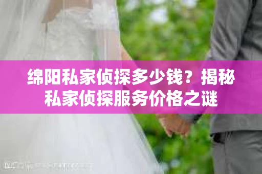 绵阳私家侦探多少钱？揭秘私家侦探服务价格之谜