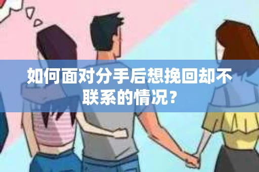 如何面对分手后想挽回却不联系的情况？