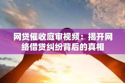 网贷催收庭审视频：揭开网络借贷纠纷背后的真相