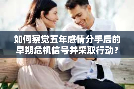 如何察觉五年感情分手后的早期危机信号并采取行动? 如何察觉五年感情分手后的早期危机信号并采取行动?
