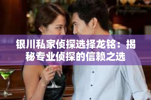 银川私家侦探选择龙铭：揭秘专业侦探的信赖之选