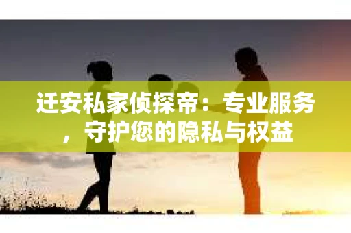 迁安私家侦探帝：专业服务，守护您的隐私与权益