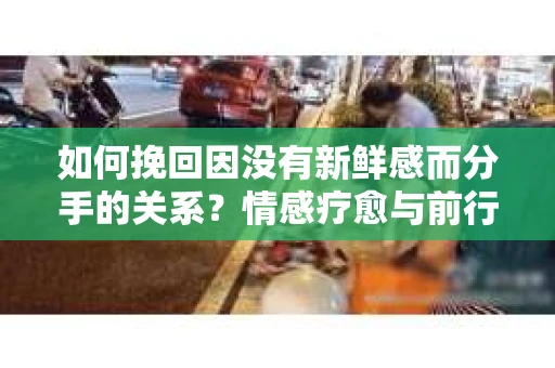 如何挽回因没有新鲜感而分手的关系?情感疗愈与前行计划 如何挽回因没有新鲜感而分手的关系?情感疗愈与前行计划