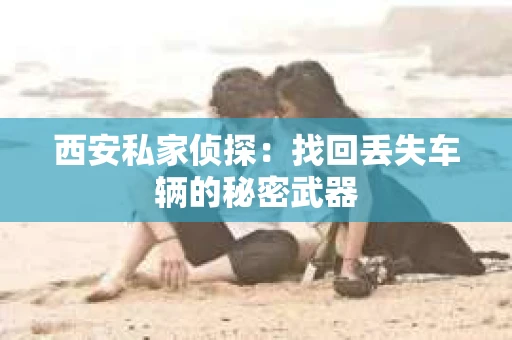 西安私家侦探：找回丢失车辆的秘密武器