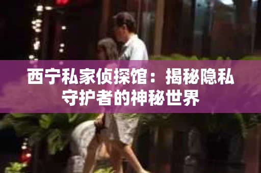 西宁私家侦探馆：揭秘隐私守护者的神秘世界