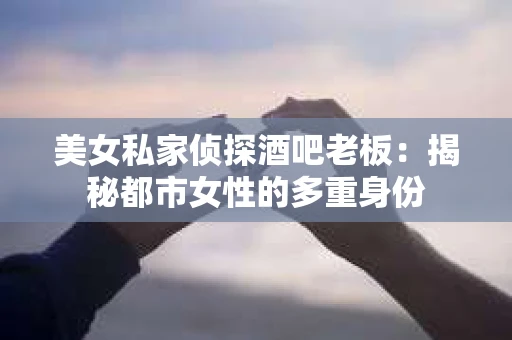 美女私家侦探酒吧老板:揭秘都市女性的多重身份 美女私家侦探酒吧老板:揭秘都市女性的多重身份