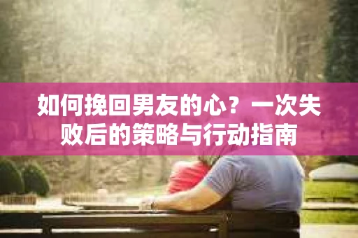 如何挽回男友的心？一次失败后的策略与行动指南