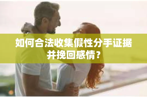 如何合法收集假性分手证据并挽回感情？