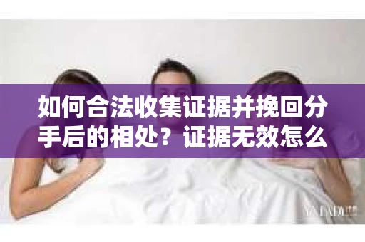 如何合法收集证据并挽回分手后的相处？证据无效怎么办？