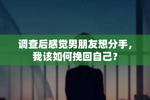 调查后感觉男朋友想分手，我该如何挽回自己？