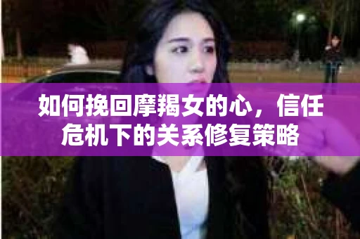 如何挽回摩羯女的心，信任危机下的关系修复策略