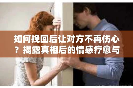如何挽回后让对方不再伤心?揭露真相后的情感疗愈与前行计划 如何挽回后让对方不再伤心?揭露真相后的情感疗愈与前行计划