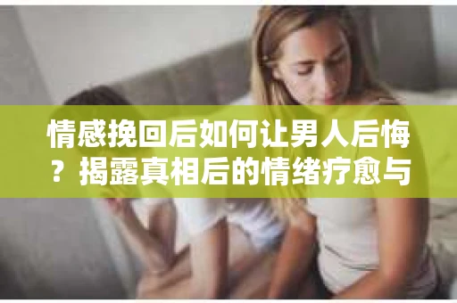 情感挽回后如何让男人后悔?揭露真相后的情绪疗愈与人生决策 情感挽回后如何让男人后悔?揭露真相后的情绪疗愈与人生决策