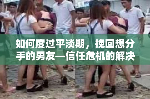 如何度过平淡期，挽回想分手的男友—信任危机的解决之道