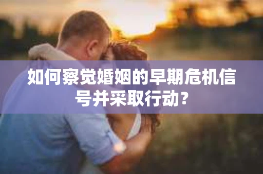 如何察觉婚姻的早期危机信号并采取行动？
