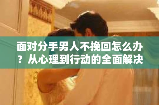面对分手男人不挽回怎么办？从心理到行动的全面解决方案