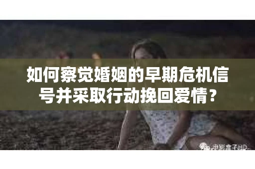 如何察觉婚姻的早期危机信号并采取行动挽回爱情？