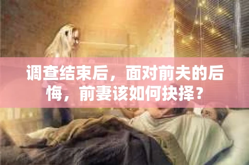 调查结束后,面对前夫的后悔,前妻该如何抉择? 调查结束后,面对前夫的后悔,前妻该如何抉择?
