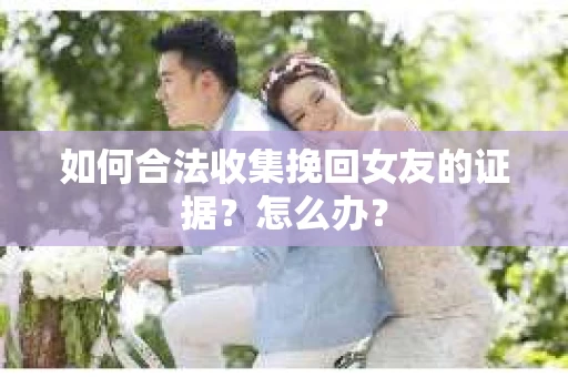 如何合法收集挽回女友的证据？怎么办？