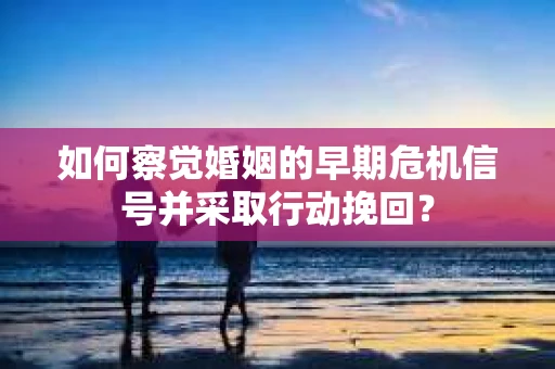 如何察觉婚姻的早期危机信号并采取行动挽回？