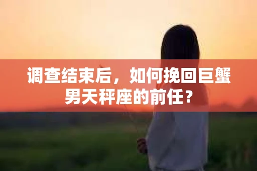 调查结束后,如何挽回巨蟹男天秤座的前任? 调查结束后,如何挽回巨蟹男天秤座的前任?